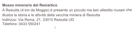 Museo minerario del Resiartico
A Resiutta (4 km da Moggio) è presente un piccolo ma ben allestito museo che illustra la storia e le attività della vecchia miniera di Resiutta
Indirizzo: Via Roma, 21, 33010 Resiutta UD
Telefono: 0433 550241
https://www.parcoprealpigiulie.it/